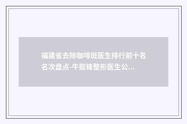 福建省去除咖啡斑医生排行前十名名次盘点-牛懿锋整形医生公私立口碑分明