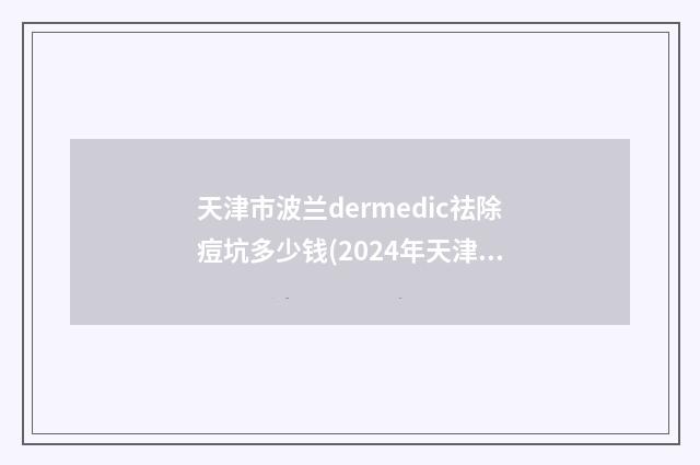 天津市波兰dermedic祛除痘坑多少钱(2024年天津市波兰dermedic祛除痘坑价格收费表(2025版))
