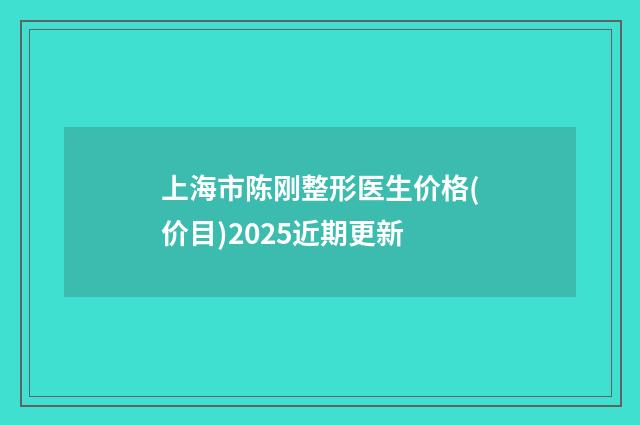 上海市陈刚整形医生价格(价目)2025近期更新