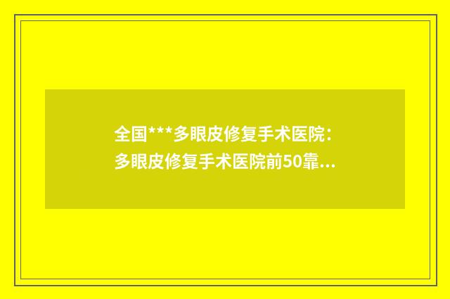 全国***多眼皮修复手术医院:多眼皮修复手术医院前50靠谱榜单一览