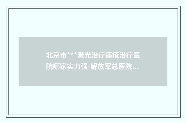 北京市***激光治疗痤疮治疗医院哪家实力强-解放军总医院301医院整形外科是正规好口碑的