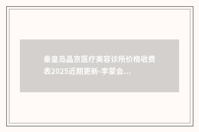 秦皇岛晶京医疗美容诊所价格收费表2025近期更新-李蒙会医生简介