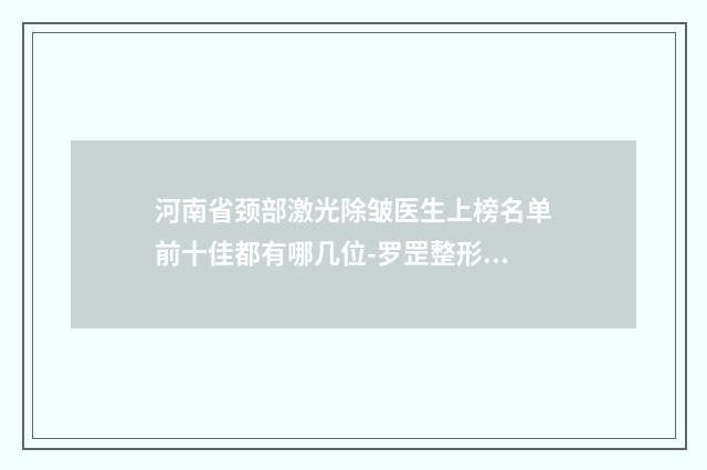 河南省颈部激光除皱医生上榜名单前十佳都有哪几位-罗罡整形医生评价一致赞美