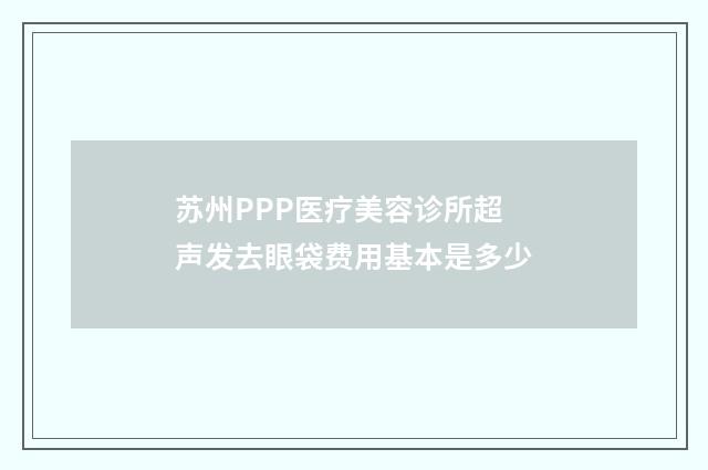苏州PPP医疗美容诊所超声发去眼袋费用基本是多少