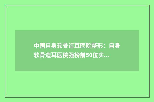 中国自身软骨造耳医院整形：自身软骨造耳医院强榜前50位实力大推荐