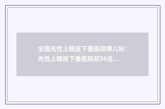 全国先性上眼皮下垂医院哪儿好：先性上眼皮下垂医院前50名选哪个