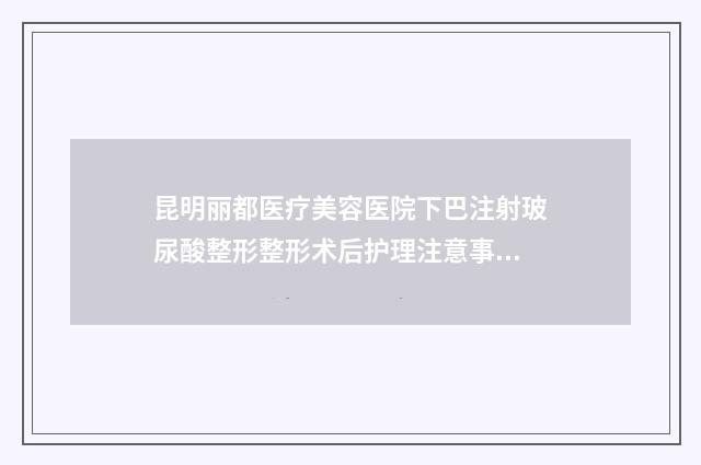 昆明丽都医疗美容医院下巴注射玻尿酸整形整形术后护理注意事项有哪些