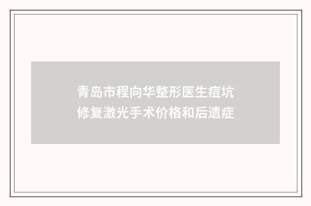 青岛市程向华整形医生痘坑修复激光手术价格和后遗症
