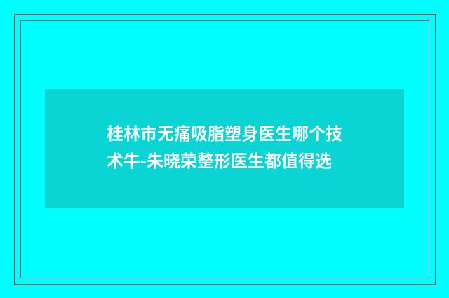 桂林市无痛吸脂塑身医生哪个技术牛-朱晓荣整形医生都值得选
