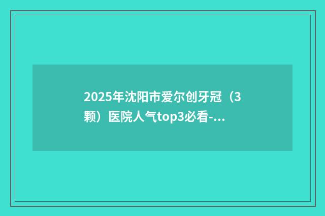 2025年沈阳市爱尔创牙冠（3颗）医院人气top3必看-沈阳米兰口腔门诊部(太原街店)专家呼声很高