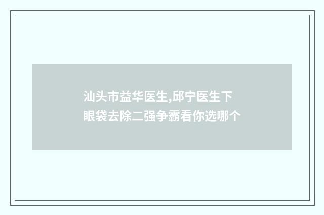 汕头市益华医生,邱宁医生下眼袋去除二强争霸看你选哪个