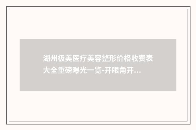 湖州极美医疗美容整形价格收费表大全重磅曝光一览-开眼角开那眼角案例