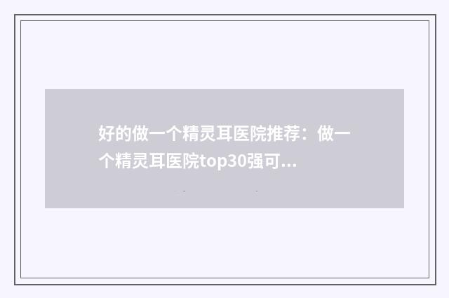 好的做一个精灵耳医院推荐：做一个精灵耳医院top30强可靠榜单发布