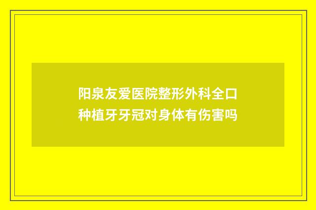 阳泉友爱医院整形外科全口种植牙牙冠对身体有伤害吗