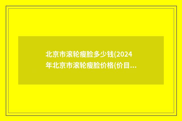 北京市滚轮瘦脸多少钱(2024年北京市滚轮瘦脸价格(价目)表史上全)