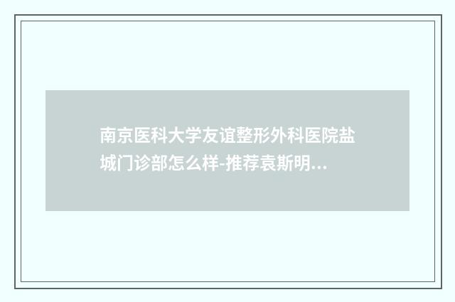 南京医科大学友谊整形外科医院盐城门诊部怎么样-推荐袁斯明医生,洪志坚医生