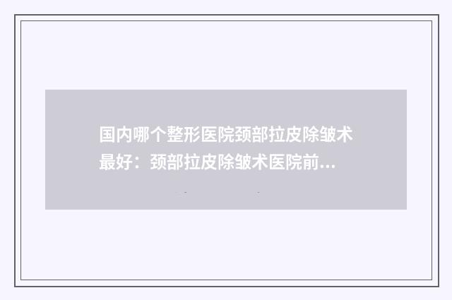 国内哪个整形医院颈部拉皮除皱术最好：颈部拉皮除皱术医院前50位汇总综合