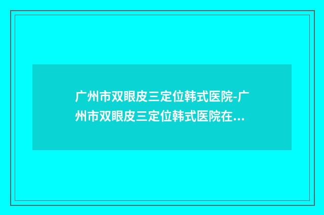 广州市双眼皮三定位韩式医院-广州市双眼皮三定位韩式医院在榜名单口碑擅长盘点