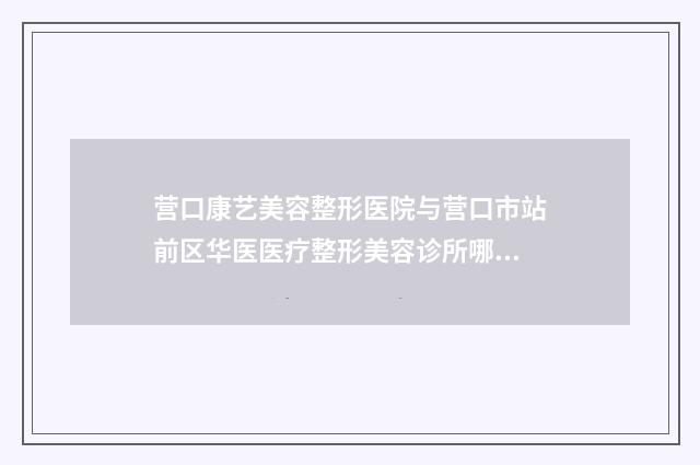 营口康艺美容整形医院与营口市站前区华医医疗整形美容诊所哪家好