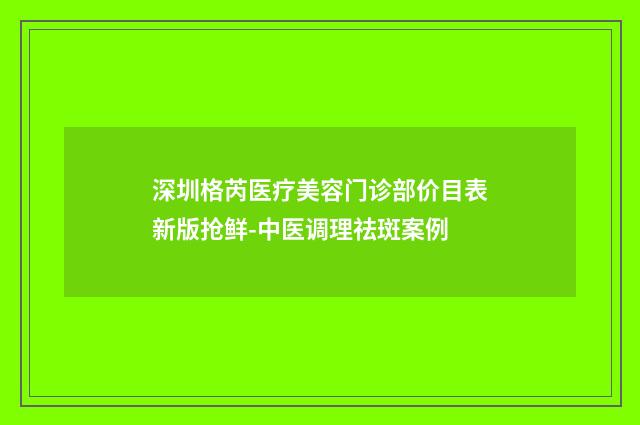 深圳格芮医疗美容门诊部价目表新版抢鲜-中医调理祛斑案例