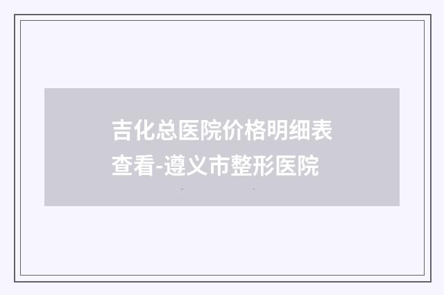 吉化总医院价格明细表查看-遵义市整形医院