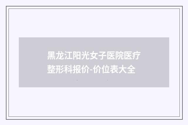黑龙江阳光女子医院医疗整形科报价-价位表大全
