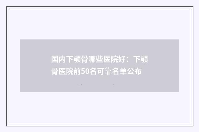 国内下颚骨哪些医院好：下颚骨医院前50名可靠名单公布