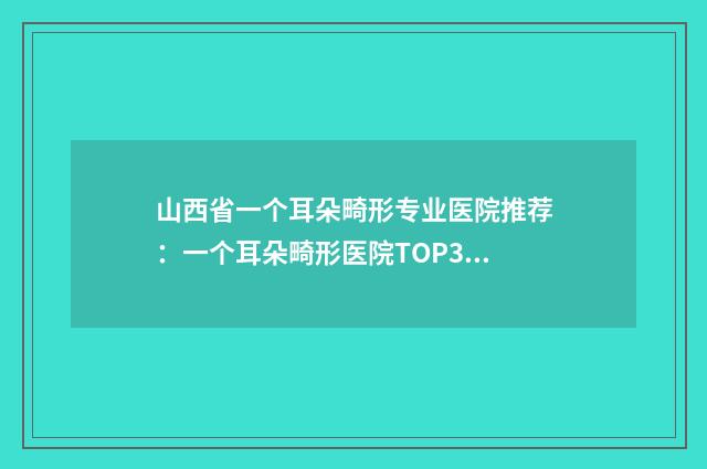 山西省一个耳朵畸形专业医院推荐：一个耳朵畸形医院TOP30好评如潮