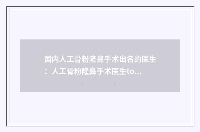 国内人工骨粉隆鼻手术出名的医生：人工骨粉隆鼻手术医生top50强汇总介绍