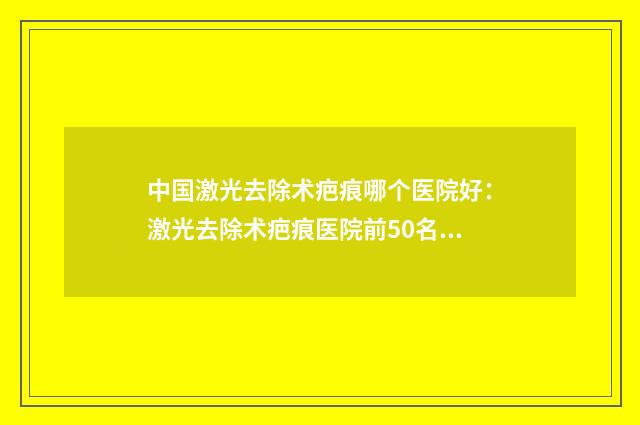 中国激光去除术疤痕哪个医院好：激光去除术疤痕医院前50名免费公示