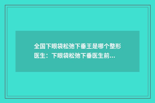 全国下眼袋松弛下垂王是哪个整形医生：下眼袋松弛下垂医生前50佳权威评测