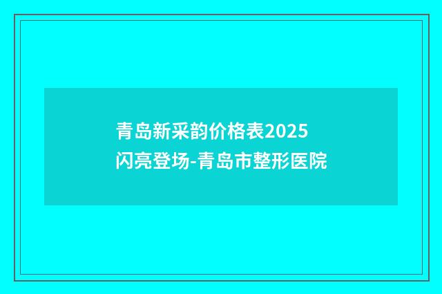青岛新采韵价格表2025闪亮登场-青岛市整形医院