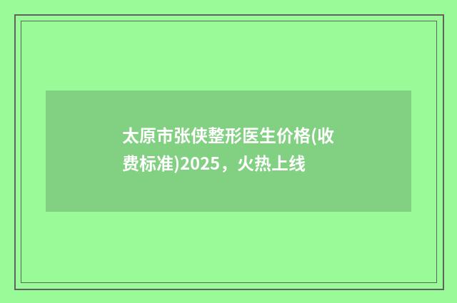 太原市张侠整形医生价格(收费标准)2025，火热上线