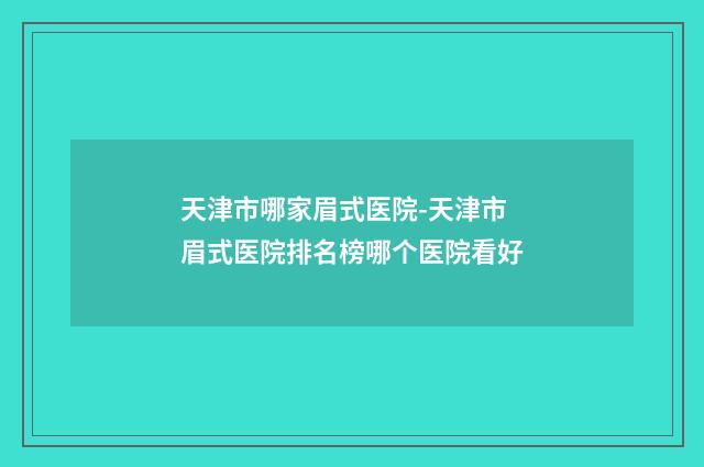 天津市哪家眉式医院-天津市眉式医院排名榜哪个医院看好