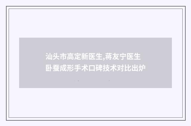 汕头市高定新医生,蒋友宁医生卧蚕成形手术口碑技术对比出炉