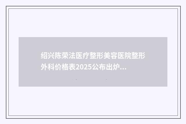 绍兴陈荣法医疗整形美容医院整形外科价格表2025公布出炉-绍兴市整形医院