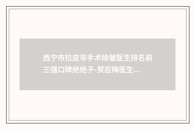 西宁市拉皮非手术除皱医生排名前三强口碑绝绝子-贺应梅医生上榜理由重点介绍
