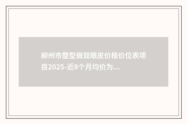 柳州市整型做双眼皮价格价位表项目2025-近8个月均价为20592元