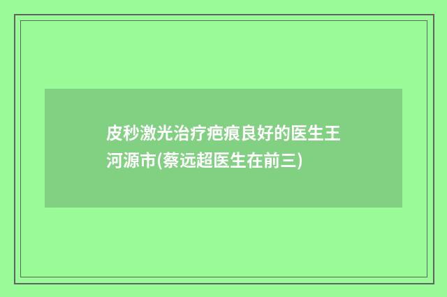 皮秒激光治疗疤痕良好的医生王河源市(蔡远超医生在前三)