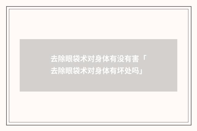 去除眼袋术对身体有没有害「去除眼袋术对身体有坏处吗」