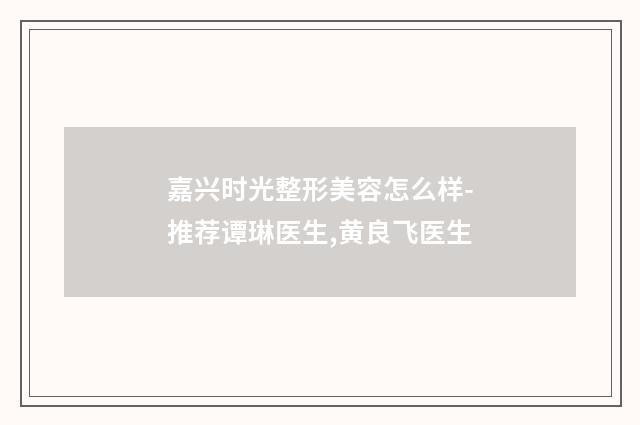 嘉兴时光整形美容怎么样-推荐谭琳医生,黄良飞医生