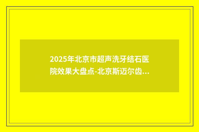 2025年北京市超声洗牙结石医院效果大盘点-北京斯迈尔齿科汇总不分先后