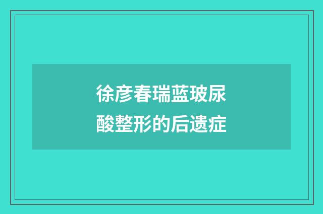 徐彦春瑞蓝玻尿酸整形的后遗症