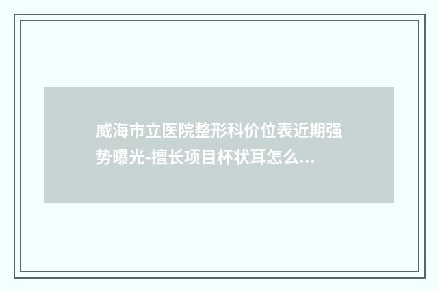 威海市立医院整形科价位表近期强势曝光-擅长项目杯状耳怎么矫正等