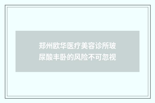 郑州欧华医疗美容诊所玻尿酸丰卧的风险不可忽视