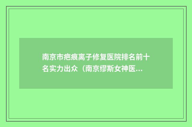 南京市疤痕离子修复医院排名前十名实力出众（南京缪斯女神医疗美容门诊技术太出挑）