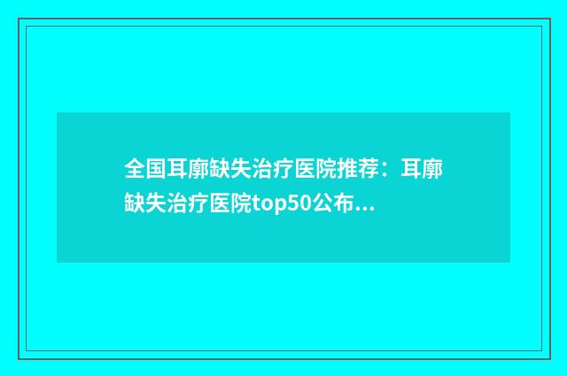 全国耳廓缺失治疗医院推荐：耳廓缺失治疗医院top50公布如下