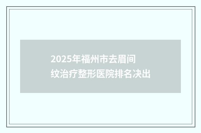 2025年福州市去眉间纹治疗整形医院排名决出