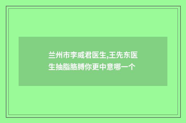 兰州市李威君医生,王先东医生抽脂胳膊你更中意哪一个