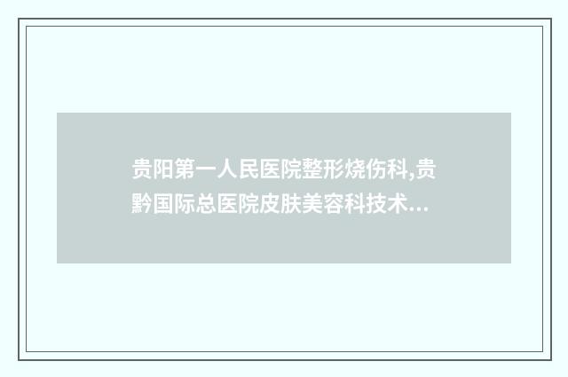 贵阳第一人民医院整形烧伤科,贵黔国际总医院皮肤美容科技术比拼，实力一清二楚